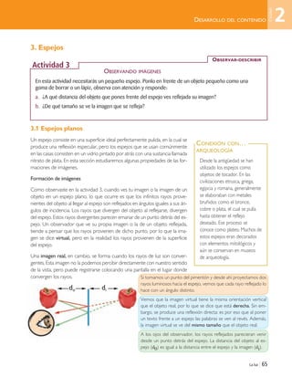 3. Espejos
3.1 Espejos planos
Un espejo consiste en una superficie ideal perfectamente pulida, en la cual se
produce una reflexión especular, pero los espejos que se usan comúnmente
en las casas consisten en un vidrio pintado por atrás con una sustancia llamada
nitrato de plata. En esta sección estudiaremos algunas propiedades de las for-
maciones de imágenes.
Formación de imágenes
Como observaste en la actividad 3, cuando ves tu imagen o la imagen de un
objeto en un espejo plano, lo que ocurre es que los infinitos rayos prove-
nientes del objeto al llegar al espejo son reflejados en ángulos iguales a sus án-
gulos de incidencia. Los rayos que divergen del objeto al reflejarse, divergen
del espejo. Estos rayos divergentes parecen emanar de un punto detrás del es-
pejo. Un observador que ve su propia imagen o la de un objeto reflejada,
tiende a pensar que los rayos provienen de dicho punto, por lo que la ima-
gen se dice virtual, pero en la realidad los rayos provienen de la superficie
del espejo.
Una imagen real, en cambio, se forma cuando los rayos de luz son conver-
gentes. Esta imagen no la podemos percibir directamente con nuestro sentido
de la vista, pero puede registrarse colocando una pantalla en el lugar donde
convergen los rayos.
La luz | 65
DESARROLLO DEL CONTENIDO
Desde la antigüedad se han
utilizado los espejos como
objetos de tocador. En las
civilizaciones etrusca, griega,
egipcia y romana, generalmente
se elaboraban con metales
bruñidos como el bronce,
cobre o plata, el cual se pulía
hasta obtener el reflejo
deseado. Ese proceso se
conoce como plateo. Muchos de
estos espejos eran decorados
con elementos mitológicos y
aún se conservan en museos
de arqueología.
CONEXIÓN CON…
ARQUEOLOGÍA
En esta actividad necesitarás un pequeño espejo. Ponlo en frente de un objeto pequeño como una
goma de borrar o un lápiz, observa con atención y responde:
a. ¿A qué distancia del objeto que pones frente del espejo ves reflejada su imagen?
b. ¿De qué tamaño se ve la imagen que se refleja?
OBSERVAR-DESCRIBIR
Actividad 3
OBSERVANDO IMÁGENES
do di
Si tomamos un punto del pimentón y desde ahí proyectamos dos
rayos luminosos hacia el espejo, vemos que cada rayo reflejado lo
hace con un ángulo distinto.
Vemos que la imagen virtual tiene la misma orientación vertical
que el objeto real, por lo que se dice que está derecha. Sin em-
bargo, se produce una reflexión directa: es por eso que al poner
un texto frente a un espejo las palabras se ven al revés. Además,
la imagen virtual se ve del mismo tamaño que el objeto real.
A los ojos del observador, los rayos reflejados parecieran venir
desde un punto detrás del espejo. La distancia del objeto al es-
pejo (d0) es igual a la distancia entre el espejo y la imagen (di).
2
Unidad
Unidad 2 (50-89) 6/7/10 09:11 Página 65
 