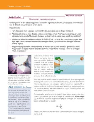66 | Unidad 2
DESARROLLO DEL CONTENIDO
Cada vez que vemos el re-
flejo en una laguna, o en un
piso muy pulido, podemos
observar que los objetos
aparecen invertidos, así co-
mo cada vez que nos mira-
mos al espejo podemos
apreciar que la imagen está
invertida horizontalmente,
producto de la reflexión directa.
Se puede explicar perfectamente la inversión a través de la óptica geomé-
trica (según la cual la luz se comporta como rayo) y de la ley de reflexión.
¿Cómo se puede usar esta idea para explicar la inversión especular? Si se
quisiera explicar el fenómeno considerando la luz como ondas, estas debie-
ran dibujarse planas y perpendiculares a los rayos. ¿Cómo quedaría ilus-
trada en ese caso la situación?
En cuanto a los tamaños, en una reflexión, el del objeto se denomina altura
objeto (h0), mientras que el de la imagen se conoce como altura imagen
(hi). El llamado factor de magnificación (M) de la imagen con respecto al
objeto está dado por la relación:
Este es un número sin unidades físicas (adimensional). En el caso del espejo
plano, M=1.
i
o
h
M
h
=
¿QUÉ SUCEDERÍA SI…?
En un cómic de ciencia ficción, una
nave viaja a otro universo con
otras leyes físicas. Un tripulante de
la nave llega a la orilla de un lago
de mercurio y al ver su imagen re-
flejada en lago se da cuenta que
puede leer a la perfección el nom-
bre impreso en su uniforme.
¿Cómo se comportan los rayos en
ese planeta? Haz un esquema de
los rayos.
Un caleidoscopio es un juguete óptico
basado en la reflexión de la luz. En él, un
objeto de color se refleja en un espejo,
luego ese reflejo se convierte en objeto
para un segundo y tercer espejo, produ-
ciéndose figuras simétricas.
Formen grupos de dos o tres integrantes y reúnan los siguientes materiales: un espejo (es suficiente con
uno de 20 x 20 cm), un trozo de cartón, tijeras.
Procedimiento
1. Fijen el espejo al muro y escojan a un miembro del grupo para que se ubique frente a él.
2. Pídanle que levante su mano derecha y observen la imagen virtual. Para “la persona del espejo”, ¿tam-
bién es su mano derecha? Expliquen. Coloquen un libro frente al espejo, ¿qué sucede con las letras?
3. Recorten en el cartón un objeto con forma de flecha ( ) de 20 cm de alto y ubíquenlo apegado al es-
pejo. ¿Qué tamaño tiene en ese momento la imagen virtual?, ¿qué sucede con la imagen si van ale-
jando el objeto?
4. Pongan el espejo acostado sobre una mesa, de manera que su parte reflectora quede hacia arriba.
Pongan sobre el espejo el objeto de cartón en forma perpendicular al espejo, ¿cómo es la imagen
virtual, en este caso?
⇑
OBSERVAR-DESCRIBIR
Actividad 4
REFLEXIONES EN UN ESPEJO PLANO
Unidad 2 (50-89) 6/7/10 09:11 Página 66
 