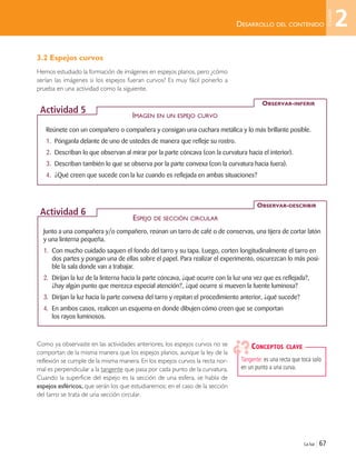 Reúnete con un compañero o compañera y consigan una cuchara metálica y lo más brillante posible.
1. Pónganla delante de uno de ustedes de manera que refleje su rostro.
2. Describan lo que observan al mirar por la parte cóncava (con la curvatura hacia el interior).
3. Describan también lo que se observa por la parte convexa (con la curvatura hacia fuera).
4. ¿Qué creen que sucede con la luz cuando es reflejada en ambas situaciones?
OBSERVAR-INFERIR
Actividad 5
Junto a una compañera y/o compañero, reúnan un tarro de café o de conservas, una tijera de cortar latón
y una linterna pequeña.
1. Con mucho cuidado saquen el fondo del tarro y su tapa. Luego, corten longitudinalmente el tarro en
dos partes y pongan una de ellas sobre el papel. Para realizar el experimento, oscurezcan lo más posi-
ble la sala donde van a trabajar.
2. Dirijan la luz de la linterna hacia la parte cóncava, ¿qué ocurre con la luz una vez que es reflejada?,
¿hay algún punto que merezca especial atención?, ¿qué ocurre si mueven la fuente luminosa?
3. Dirijan la luz hacia la parte convexa del tarro y repitan el procedimiento anterior, ¿qué sucede?
4. En ambos casos, realicen un esquema en donde dibujen cómo creen que se comportan
los rayos luminosos.
OBSERVAR-DESCRIBIR
Actividad 6
La luz | 67
DESARROLLO DEL CONTENIDO
Tangente: es una recta que toca solo
en un punto a una curva.
CONCEPTOS CLAVE
3.2 Espejos curvos
Hemos estudiado la formación de imágenes en espejos planos, pero ¿cómo
serían las imágenes si los espejos fueran curvos? Es muy fácil ponerlo a
prueba en una actividad como la siguiente.
Como ya observaste en las actividades anteriores, los espejos curvos no se
comportan de la misma manera que los espejos planos, aunque la ley de la
reflexión se cumple de la misma manera. En los espejos curvos la recta nor-
mal es perpendicular a la tangente que pasa por cada punto de la curvatura.
Cuando la superficie del espejo es la sección de una esfera, se habla de
espejos esféricos, que serán los que estudiaremos; en el caso de la sección
del tarro se trata de una sección circular.
IMAGEN EN UN ESPEJO CURVO
ESPEJO DE SECCIÓN CIRCULAR
2
Unidad
Unidad 2 (50-89) 6/7/10 09:11 Página 67
 
