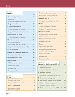 6 | Índice
ÍNDICE
UNIDAD 1
El sonido
Evaluación diagnóstica 10
Indagación:
Origen y propagación del sonido 12
1 Origen del sonido 13
2 Transmisión del sonido 16
Síntesis y evaluación de proceso 20
Indagación. Características del sonido 21
3 Características del sonido 22
Síntesis y evaluación de proceso 25
4 Período y frecuencia 26
Investigación científica.
¿Sería posible observar el sonido? 29
Indagación. Características de las ondas 30
5 ¿Qué es una onda? 31
6 Rapidez de propagación de una onda 36
Síntesis y evaluación de proceso 38
7 Propiedades de las ondas 39
8 Efecto Doppler 41
CTS. Aviones supersónicos 43
Síntesis de la unidad 44
Evaluación final 46
Proyecto científico 49
Síntesis y evaluación de proceso 60
Indagación. El comportamiento de la luz 61
2 Reflexión de la luz 62
Investigación científica. Ley de reflexión 63
3 Espejos 65
Síntesis y evaluación de proceso 72
Indagación. Propagación de la luz 73
4 Refracción de la luz 74
CTS. Fenómenos naturales donde
actúa la refracción 76
Síntesis y evaluación de proceso 77
Indagación. Las lentes 78
5 Lentes 79
6 Aplicaciones de las lentes 81
Investigación científica. Distancia
en la formación de imágenes 83
Síntesis de la unidad 84
Evaluación final 86
Proyecto científico 89
UNIDAD 3
Espectros óptico y auditivo
Evaluación diagnóstica 92
Indagación. Naturaleza de la luz 94
1 Dispersión cromática 95
Investigación. Experimento de Herschel 97
2 El espectro electromagnético 98
3 El ojo, nuestro receptor natural de la luz 101
Síntesis y evaluación de proceso 103
Indagación. Espectro auditivo 104
4 El oído, nuestro receptor natural del sonido 105
UNIDAD 2
La luz
Evaluación diagnóstica 52
Indagación. Naturaleza de la luz 54
1 La luz y su naturaleza 55
Investigación científica.
Experimento de Fizeau 58
8
50
90
Iniciales 6/7/10 09:05 Página 6
 