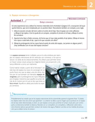 La luz | 69
b. Espejos convexos o divergentes
Los espejos convexos tienen múltiples usos en la vida cotidiana; por ejem-
plo, los espejos retrovisores de los vehículos son convexos, o los que se
ubican a la salida de los estacionamientos. Se utilizan pues permiten tener
un mayor campo visual, aunque las imágenes tienen una proporción y dis-
tancia diferente a como son realmente.
Como habrás notado a partir de la Actividad 7, en
este tipo de espejos los rayos no convergen en un
punto focal, sino que se alejan unos de otros, mo-
tivo por el cual también son llamados espejos di-
vergentes, pero si prolongamos los rayos reflejados
por el espejo, notaremos que aquellos se juntan de-
trás de él, motivo por el cual se dice que tiene un
foco virtual. Aquello es válido para todos los espe-
jos convexos.
REFLEXIONEMOS
Probablemente has notado que en los espejos retrovisores de los automóviles aparece la siguiente frase: “Cuidado,
los objetos están más cerca de lo que aparentan”. Lo anterior se debe a que la imagen que se produce en un espejo
de ese tipo están distorsionadas, es decir, se usan espejos curvos para aumentar el campo visual, pero, por contra-
parte, se distorsiona también la distancia. Reúnete con un compañero y/o compañera y reflexionen sobre este y
otros factores ópticos que permiten conducir de manera más segura. Realicen una lista con las medidas de precau-
ción que se deben tomar al conducir.
DESARROLLO DEL CONTENIDO
En esta experiencia vas a utilizar los mismos materiales de la Actividad 6 (página 67), a excepción de la pe-
queña linterna, que será remplazada por un puntero láser. Necesitarás también un compás y una regla.
1. Ubica la sección circular del tarro sobre el centro de la hoja. Fija el espejo con cinta adhesiva
y dibuja el eje óptico. Con la ayuda de un compás, completa el círculo en la hoja y dibuja el centro
de curvatura.
2. Apunta la luz láser al lado convexo, de forma que el rayo viaje paralelo al eje óptico. Dibuja al menos
tres rayos a cada lado el eje, ¿qué es lo que sucede con ellos?
3. Dibuja la prolongación de los rayos hacia la parte de atrás del espejo, ¿se juntan en alguna parte?,
¿hay similitudes con el caso del espejo cóncavo?
DESCRIBIR-COMPARAR
Actividad 7
ESPEJO CONVEXO
2
Unidad
Unidad 2 (50-89) 6/7/10 09:11 Página 69
 