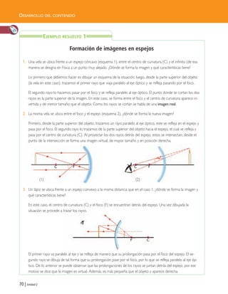 70 | Unidad 2
DESARROLLO DEL CONTENIDO
Formación de imágenes en espejos
1. Una vela se ubica frente a un espejo cóncavo (esquema 1), entre el centro de curvatura (C) y el infinito (de esa
manera se designa en Física a un punto muy alejado. ¿Dónde se forma la imagen y qué características tiene?
Lo primero que debemos hacer es dibujar un esquema de la situación, luego, desde la parte superior del objeto
(la vela en este caso), trazamos el primer rayo que viaja paralelo al eje óptico y se refleja pasando por el foco.
El segundo rayo lo hacemos pasar por el foco y se refleja paralelo al eje óptico. El punto donde se cortan los dos
rayos es la parte superior de la imagen. En este caso, se forma entre el foco y el centro de curvatura aparece in-
vertida y de menor tamaño que el objeto. Como los rayos se cortan se habla de una imagen real.
2. La misma vela se ubica entre el foco y el espejo (esquema 2), ¿dónde se forma la nueva imagen?
Primero, desde la parte superior del objeto, trazamos un rayo paralelo al eje óptico, este se refleja en el espejo y
pasa por el foco. El segundo rayo lo trazamos de la parte superior del objeto hacia el espejo, el cual se refleja y
pasa por el centro de curvatura (C). Al proyectar los dos rayos detrás del espejo, estos se intersectan; desde el
punto de la intersección se forma una imagen virtual, de mayor tamaño y en posición derecha.
3. Un lápiz se ubica frente a un espejo convexo a la misma distancia que en el caso 1, ¿dónde se forma la imagen y
qué características tiene?
En este caso, el centro de curvatura (C) y el foco (F) se encuentran detrás del espejo. Una vez dibujada la
situación se procede a trazar los rayos.
El primer rayo va paralelo al eje y se refleja de manera que su prolongación pasa por el foco del espejo. El se-
gundo rayo se dibuja de tal forma que su prolongación pase por el foco, por lo que se refleja paralelo al eje óp-
tico. De lo anterior se puede observar que las prolongaciones de los rayos se juntan detrás del espejo, por ese
motivo se dice que la imagen es virtual. Además, es más pequeña que el objeto y aparece derecha.
C F
CF
EJEMPLO RESUELTO 1
C F
(1) (2)
Unidad 2 (50-89) 6/7/10 09:11 Página 70
 