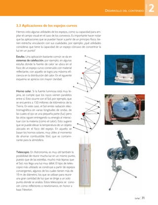 3.3 Aplicaciones de los espejos curvos
Hemos visto algunas utilidades de los espejos, como su capacidad para am-
pliar el campo visual en el caso de los convexos. Es importante hacer notar
que las aplicaciones que se puedan hacer a partir de un principio físico, tie-
nen estrecha vinculación con sus cualidades, por ejemplo: ¿qué utilidades
consideras que tiene la capacidad de un espejo cóncavo de concentrar la
luz en un punto?
Estufas. Una aplicación bastante común se da en
sistemas de calefacción, por ejemplo, en algunas
estufas donde la fuente de calor se ubica en el
foco de un espejo curvo construido con material
reflectante, con aquello se logra una máxima efi-
ciencia en la distribución del calor. En el siguiente
esquema se aprecia con mayor claridad.
Horno solar. Si la fuente luminosa está muy le-
jana, se cumple que los rayos vienen paralelos
entre sí. Esto ocurre con el Sol, por ejemplo, que
se encuentra a 150 millones de kilómetros de la
Tierra. En este caso, el Sol emite radiación elec-
tromagnética en varias longitudes de ondas, de
las cuales el ojo ve una pequeña parte (luz) pero
las otras siguen entregando su energía al interac-
tuar con la materia (como el calor). Esto sugiere
que se puede elevar la temperatura de un objeto
ubicado en el foco del espejo. En aquello se
basan los hornos solares, muy útiles al momento
de ahorrar combustible fósil, que es contami-
nante para la atmósfera.
Telescopio. En Astronomía, es muy útil también la
posibilidad de reunir mucha luz en un mismo punto,
puesto que de las estrellas, mucho más lejanas que
el Sol, nos llega una luz muy débil. El tipo de teles-
copio más utilizado se construye a partir de espejos
convergentes, algunos de los cuales tienen más de
10 m de diámetro, los que se utilizan para reunir
una gran cantidad de luz que se dirige a un solo
punto donde se analiza. Estos telescopios se cono-
cen como reflectores o newtonianos, en honor a
Isaac Newton.
La luz | 71
DESARROLLO DEL CONTENIDO 2
Unidad
Unidad 2 (50-89) 6/7/10 09:11 Página 71
 