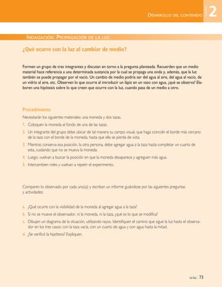 DESARROLLO DEL CONTENIDO
La luz | 73
¿Qué ocurre con la luz al cambiar de medio?
Formen un grupo de tres integrantes y discutan en torno a la pregunta planteada. Recuerden que un medio
material hace referencia a una determinada sustancia por la cual se propaga una onda y, además, que la luz
también se puede propagar por el vacío. Un cambio de medio podría ser del agua al aire, del agua al vacío, de
un vidrio al aire, etc. Observen lo que ocurre al introducir un lápiz en un vaso con agua, ¿qué se observa? Ela-
boren una hipótesis sobre lo que creen que ocurre con la luz, cuando pasa de un medio a otro.
Procedimiento
Necesitarán los siguientes materiales: una moneda y dos tazas.
1. Coloquen la moneda al fondo de una de las tazas.
2. Un integrante del grupo debe ubicar de tal manera su campo visual, que haga coincidir el borde más cercano
de la taza con el borde de la moneda, hasta que ella se pierda de vista.
3. Mientras conserva esa posición, la otra persona, debe agregar agua a la taza hasta completar un cuarto de
esta, cuidando que no se mueva la moneda.
4. Luego, vuelvan a buscar la posición en que la moneda desaparece y agreguen más agua.
5. Intercambien roles y vuelvan a repetir el experimento.
Comparen lo observado por cada uno(a) y escriban un informe guiándose por las siguientes preguntas
y actividades:
a. ¿Qué ocurre con la visibilidad de la moneda al agregar agua a la taza?
b. Si no se mueve el observador, ni la moneda, ni la taza, ¿qué es lo que se modifica?
c. Dibujen un diagrama de la situación, utilizando rayos. Identifiquen el camino que sigue la luz hasta el observa-
dor en los tres casos: con la taza vacía, con un cuarto de agua y con agua hasta la mitad.
d. ¿Se verificó la hipótesis? Expliquen.
INDAGACIÓN: PROPAGACIÓN DE LA LUZ
2
Unidad
Unidad 2 (50-89) 6/7/10 09:11 Página 73
 