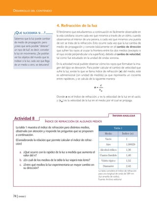 74 | Unidad 2
4. Refracción de la luz
El fenómeno que estudiaremos a continuación es fácilmente observable en
la vida cotidiana: ocurre cada vez que miramos a través de un vidrio, cuando
observamos al interior de una pecera, o cada vez que miramos una puesta
de sol: se trata de la refracción. Esto ocurre cada vez que la luz cambia de
medio de propagación y consiste básicamente en el cambio de dirección
que sufren los rayos al cruzar la frontera entre los dos medios (excepto si
el rayo incide perpendicular a la superficie), debido al cambio de velocidad,
tal como fue estudiado en la unidad de ondas sonoras.
En la actividad inicial pudiste observar cómo los rayos que formaban la ima-
gen del lápiz se desviaron. Para poder calcular el cambio de velocidad que
sufre la luz, existe lo que se llama índice de refracción (n) del medio, este
es adimensional (sin unidad de medida) ya que representa un cociente
entre rapideces, y se calcula de la siguiente manera:
Donde n es el índice de refracción, c es la velocidad de la luz en el vacío,
y (vm) es la velocidad de la luz en el medio por el cual se propaga.
=
m
c
n
v
¿QUÉ SUCEDERÍA SI…?
Sabemos que la luz puede cambiar
de medio de propagación, pero
¿crees que sería posible “detener”
un rayo de luz?, es decir, concebir
la luz sin movimiento. ¿Se podrían
ver los objetos del mundo que te
rodean si la luz, cada vez que llega
de un medio a otro, se detuviera?
DESARROLLO DEL CONTENIDO
La tabla 1 muestra el índice de refracción para distintos medios,
obsérvala con atención y responde las preguntas que se proponen
a continuación.
(Considerando la relación que permite calcular el índice de refrac-
ción)
a. ¿Qué ocurre con la rapidez de la luz a medida que aumenta el
valor del n?
b. ¿En cuál de los medios de la tabla la luz viajará más lento?
c. ¿Entre qué medios la luz experimentaría un mayor cambio en
su dirección?
INFERIR-ANALIZAR
Actividad 8
Tabla 1
Medio Índice (n)
Vacío 1
Aire 1,00029
Alcohol etílico 1,36
Cuarzo fundido 1,46
Vidrio típico 1,52
Diamante 2,42
La tabla considera el índice de refracción
para una longitud de onda de 589 nm
(luz amarilla de sodio).
Fuente: Archivo editorial
ÍNDICE DE REFRACCIÓN DE ALGUNOS MEDIOS
Unidad 2 (50-89) 6/7/10 09:11 Página 74
 
