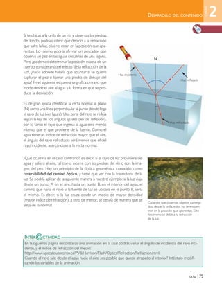 La luz | 75
Si te ubicas a la orilla de un río y observas las piedras
del fondo, podrías inferir que debido a la refracción
que sufre la luz, ellas no están en la posición que apa-
rentan. Lo mismo podría afirmar un pescador que
observa un pez en las aguas cristalinas de una laguna.
Pero ¿podemos determinar la posición exacta de un
cuerpo considerando el efecto de la refracción de la
luz?, ¿hacia adonde habría que apuntar si se quiere
capturar el pez o tomar una piedra de debajo del
agua? En el siguiente esquema se grafica un rayo que
incide desde el aire al agua y la forma en que se pro-
duce la desviación.
Es de gran ayuda identificar la recta normal al plano
(N) como una línea perpendicular al punto donde llega
el rayo de luz (ver figura). Una parte del rayo se refleja
según la ley de los ángulos iguales (ley de reflexión),
por lo tanto el rayo que ingresa al agua será menos
intenso que el que proviene de la fuente. Como el
agua tiene un índice de refracción mayor que el aire,
el ángulo del rayo refractado será menor que el del
rayo incidente, acercándose a la recta normal.
¿Qué ocurriría en el caso contrario?, es decir, si el rayo de luz proviniera del
agua y saliera al aire, tal como ocurre con las piedras del río o con la ima-
gen del pez. Hay un principio de la óptica geométrica conocido como
reversibilidad del camino óptico, y tiene que ver con la trayectoria de la
luz. Se podría aplicar de la siguiente manera a nuestro ejemplo: si la luz viaja
desde un punto A en el aire, hasta un punto B, en el interior del agua, el
camino que haría el rayo si la fuente de luz se ubicara en el punto B, sería
el mismo. Es decir, si la luz cruza desde un medio de mayor densidad
(mayor índice de refracción), a otro de menor, se desvía de manera que se
aleja de la normal.
INTER@CTIVIDAD
En la siguiente página encontrarás una animación en la cual podrás variar el ángulo de incidencia del rayo inci-
dente, y el índice de refracción del medio:
http://www.upscale.utoronto.ca/PVB/Harrison/Flash/Optics/Refraction/Refraction.html
Cuando el rayo sale desde el agua hacia el aire, ¿es posible que quede atrapado al interior? Inténtalo modifi-
cando las variables de la animación.
Cada vez que observas objetos sumergi-
dos, desde la orilla, estos no se encuen-
tran en la posición que aparentan. Este
fenómeno se debe a la refracción
de la luz.
DESARROLLO DEL CONTENIDO
N
Haz incidente
Haz reflejado
Haz refractado
2
Unidad
Unidad 2 (50-89) 6/7/10 09:11 Página 75
 