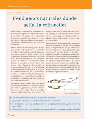 CIENCIA-TECNOLOGÍA-SOCIEDAD
Fenómenos naturales donde
actúa la refracción
El estudio de los fenómenos naturales nace,
generalmente, a partir de sorprenderse frente
a un hecho que ocurre en la naturaleza.
Fenómenos como los espejismos y el arco
iris, siempre han fascinado por sus grandes
dimensiones y el espectáculo que ofrecen al
espectador.
El arco iris ocurre cuando hay gotitas de agua
suspendidas en la atmósfera. Al pasar la luz
del sol por cada una de las gotas de agua, esta
se refracta, es decir, cambia su dirección de
propagación, entonces sucede un efecto lla-
mado dispersión cromática. Este fenómeno
ocurre con luz blanca como la del Sol, al re-
fractarse se separa en los colores que la com-
ponen. Este fenómeno lo estudió en
profundidad Isaac Newton y en él radica la na-
turaleza del arcoíris. Por ejemplo, si la luz del
Sol fuera solamente azul, no se produciría el
arcoíris. Los millones de gotas de agua que
ocasionalmente se encuentran suspendidas en
la atmósfera, posibilitan que este fenómeno
sea visible a gran escala.
El espejismo ocurre cuando la luz pasa por un
medio donde el índice de refracción cambia
gradualmente, por ejemplo, en una tarde ca-
lurosa en la carretera, pareciera como si el pa-
vimento más adelante estuviera mojado y la
imagen de los autos se reflejara en esas pozas,
sin embargo, al acercarnos nos damos cuenta
de que no existen, y que la imagen se ha des-
plazado, hacia más adelante, ¿cómo es que
ocurre aquello?
La temperatura del cemento de la carretera es
más elevada que la del aire que lo rodea, por lo
tanto, la temperatura del aire que está en con-
tacto con el cemento será mayor que las capas
superiores. Al ser más caliente, su densidad y
su índice de refracción es menor, aquello pro-
duce que los rayos se curven de manera cón-
cava hacia arriba, dando la impresión de ser
un reflejo en el agua (ver figura). Lo mismo
ocurre en los desiertos debido a la alta tempe-
ratura de la arena, una palmera, por ejemplo,
parece reflejarse en una laguna inexistente. El
fenómeno recién descrito se conoce con el
nombre de espejismo inferior.
Fuente: Archivo Editorial.
En relación con la lectura, responde las siguientes preguntas:
a. ¿En qué otro fenómeno puedes observar la dispersión cromática?
b. Si el Sol emitiese luz de una sola frecuencia, por ejemplo, luz de color rojo, ¿sería posible ver
los arco iris?
c. ¿En un espejismo, qué efecto tiene la temperatura sobre la luz?, ¿ocurrirá algo similar en el sonido?
76 | Unidad 2
DESARROLLO DEL CONTENIDO
Esquema de un espejismo
Unidad 2 (50-89) 6/7/10 09:11 Página 76
 