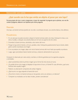 78 | Unidad 2
DESARROLLO DEL CONTENIDO
INDAGACIÓN: LAS LENTES
¿Qué sucede con la luz que emite un objeto al pasar por una lupa?
Formen grupos de tres o cuatro integrantes y traten de responder la pregunta que se plantea, una vez dis-
cutida la pregunta, elaboren una hipótesis para dicha pregunta.
Materiales
Una lupa, una fuente luminosa (podría ser una vela o una lámpara de pie), una cartulina blanca, cinta adhesiva.
Procedimiento
1. En una sala que se pueda oscurecer, ubiquen la fuente luminosa sobre una mesa. Acerquen la mesa a una
de las murallas y coloquen una cartulina blanca en el muro (si aquel es de otro color).
2. Enciendan la fuente luminosa, ubicándola a dos metros del muro.
3. Pongan la lupa entre la fuente y el muro, paralela a éste. Acérquenla paulatinamente hacia la fuente, detén-
ganse cuando se produzca una imagen.
4. Si no se produce una imagen, alejen aún más la fuente luminosa del muro hasta que aquella se produzca.
5. Luego, sigan acercándose hasta la fuente luminosa y observen atentamente lo que ocurre.
Comparen lo observado por cada uno(a) y escriban un informe guiándose por las siguientes preguntas
y actividades.
a. ¿Qué características tiene la primera imagen que se forma? (la más cercana al muro).
b. ¿Es posible formar otra imagen al desplazar la lupa entre el muro y la fuente? En caso afirmativo, ¿qué carac-
terísticas tiene aquella imagen?
c. Realicen una descripción comparativa de ambas imágenes.
d. ¿Qué ocurre si se sigue alejando la fuente del muro?
e. ¿Ocurriría lo mismo si la fuente luminosa es más grande, como una ventana o un televisor?
f. Comparen sus resultados con las ideas iniciales, ¿existen coincidencias?
Unidad 2 (50-89) 6/7/10 09:11 Página 78
 