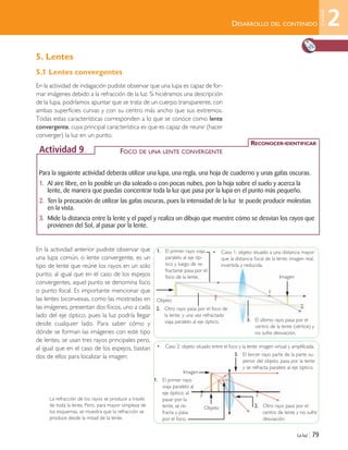La luz | 79
DESARROLLO DEL CONTENIDO
5. Lentes
5.1 Lentes convergentes
En la actividad de indagación pudiste observar que una lupa es capaz de for-
mar imágenes debido a la refracción de la luz. Si hiciéramos una descripción
de la lupa, podríamos apuntar que se trata de un cuerpo transparente, con
ambas superficies curvas y con su centro más ancho que sus extremos.
Todas estas características corresponden a lo que se conoce como lente
convergente, cuya principal característica es que es capaz de reunir (hacer
converger) la luz en un punto.
En la actividad anterior pudiste observar que
una lupa común, o lente convergente, es un
tipo de lente que reúne los rayos en un solo
punto; al igual que en el caso de los espejos
convergentes, aquel punto se denomina foco
o punto focal. Es importante mencionar que
las lentes biconvexas, como las mostradas en
las imágenes, presentan dos focos, uno a cada
lado del eje óptico, pues la luz podría llegar
desde cualquier lado. Para saber cómo y
dónde se forman las imágenes con este tipo
de lentes, se usan tres rayos principales pero,
al igual que en el caso de los espejos, bastan
dos de ellos para localizar la imagen:
Para la siguiente actividad deberás utilizar una lupa, una regla, una hoja de cuaderno y unas gafas oscuras.
1. Al aire libre, en lo posible un día soleado o con pocas nubes, pon la hoja sobre el suelo y acerca la
lente, de manera que puedas concentrar toda la luz que pasa por la lupa en el punto más pequeño.
2. Ten la precaución de utilizar las gafas oscuras, pues la intensidad de la luz te puede producir molestias
en la vista.
3. Mide la distancia entre la lente y el papel y realiza un dibujo que muestre cómo se desvían los rayos que
provienen del Sol, al pasar por la lente.
RECONOCER-IDENTIFICAR
Actividad 9 FOCO DE UNA LENTE CONVERGENTE
3. El último rayo pasa por el
centro de la lente (vértice) y
no sufre desviación.
3. El tercer rayo parte de la parte su-
perior del objeto, pasa por la lente
y se refracta paralelo al eje óptico.
• Caso 1: objeto situado a una distancia mayor
que la distancia focal de la lente: imagen real,
invertida y reducida.
• Caso 2: objeto situado entre el foco y la lente: imagen virtual y amplificada.
Objeto
Objeto
Imagen
2
Unidad
1. El primer rayo viaja
paralelo al eje óp-
tico y luego de re-
fractarse pasa por el
foco de la lente.
1. El primer rayo
viaja paralelo al
eje óptico; al
pasar por la
lente, se re-
fracta y pasa
por el foco.
2. Otro rayo pasa por el
centro de lente y no sufre
desviación.
2. Otro rayo pasa por el foco de
la lente, y una vez refractado
viaja paralelo al eje óptico.
F
F F
F
La refracción de los rayos se produce a través
de toda la lente. Pero, para mayor simpleza de
los esquemas, se muestra que la refracción se
produce desde la mitad de la lente.
Imagen
Unidad 2 (50-89) 6/7/10 09:11 Página 79
 