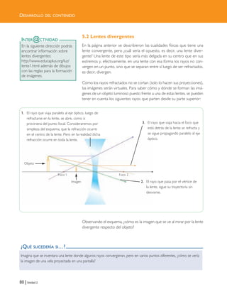 DESARROLLO DEL CONTENIDO
80 | Unidad 2
5.2 Lentes divergentes
En la página anterior se describieron las cualidades físicas que tiene una
lente convergente, pero ¿cuál sería el opuesto, es decir, una lente diver-
gente? Una lente de este tipo sería más delgada en su centro que en sus
extremos y, efectivamente, en una lente con esa forma los rayos no con-
vergen en un punto, sino que se separan entre sí luego de ser refractados,
es decir, divergen.
Como los rayos refractados no se cortan (solo lo hacen sus proyecciones),
las imágenes serán virtuales. Para saber cómo y dónde se forman las imá-
genes de un objeto luminoso puesto frente a una de estas lentes, se pueden
tener en cuenta los siguientes rayos que parten desde su parte superior:
Observando el esquema, ¿cómo es la imagen que se ve al mirar por la lente
divergente respecto del objeto?
¿QUÉ SUCEDERÍA SI…?
Imagina que se inventara una lente donde algunos rayos convergieran, pero en varios puntos diferentes, ¿cómo se vería
la imagen de una vela proyectada en una pantalla?
INTER@CTIVIDAD
En la siguiente dirección podrás
encontrar información sobre
lentes divergentes:
http://www.educaplus.org/luz/
lente1.html además de dibujos
con las reglas para la formación
de imágenes.
1. El rayo que viaja paralelo al eje óptico, luego de
refractarse en la lente, se abre, como si
proviniera del punto focal. Consideraremos por
simpleza del esquema, que la refracción ocurre
en el centro de la lente. Pero en la realidad dicha
refracción ocurre en toda la lente.
2. El rayo que pasa por el vértice de
la lente, sigue su trayectoria sin
desviarse.
3. El rayo que viaja hacia el foco que
está detrás de la lente se refracta y
se sigue propagando paralelo al eje
óptico.
Objeto
Imagen
Foco 1 Foco 2
Unidad 2 (50-89) 6/7/10 13:37 Página 80
 