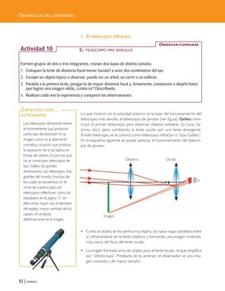 82 | Unidad 2
DESARROLLO DEL CONTENIDO
c. El telescopio refractor
Lo que hicieron en la actividad anterior es la base del funcionamiento del
telescopio más sencillo, el telescopio de Janssen (ver figura). Galileo cons-
truyó el primer telescopio para observar objetos estelares (la Luna, Sa-
turno, etc.), pero cambiando la lente ocular por una lente divergente.
A este telescopio se le conoce como telescopio refractor o “tipo Galileo”.
En el esquema siguiente se puede apreciar el funcionamiento del telesco-
pio de Janssen.
• Como el objeto se encuentra muy lejano, los rayos viajan paralelos entre
sí, refractándose en la lente objetivo y formando una imagen invertida,
muy cerca del foco del lente ocular.
• La imagen formada sirve de objeto para el lente ocular, el que amplifica
por “efecto lupa”. Producto de lo anterior, el observador ve una ima-
gen invertida y de mayor tamaño.
Formen grupos de dos o tres integrantes, reúnan dos lupas de distinto tamaño.
1. Coloquen la lente de distancia focal menor (ocular) a unos dos centímetros del ojo.
2. Escojan un objeto lejano a observar, puede ser un árbol, un cerro o un edificio.
3. Paralela a la primera lente, pongan la de mayor distancia focal y, lentamente, comiencen a alejarla hasta
que logren una imagen nítida, ¿cómo es? Descríbanla.
4. Realicen cada uno la experiencia y comparen las observaciones.
OBSERVAR-COMPARAR
Actividad 10
Los telescopios refractores tienen
el inconveniente que producen
cierto tipo de distorsión en la
imagen, como es la aberración
cromática, situación que produce
la separación de la luz blanca en
franjas de colores. Es por eso que
no se construyen telescopios de
tipo Galileo de grandes
dimensiones. Los telescopios más
grandes del mundo (muchos de
los cuales se encuentran en el
norte de nuestro país) son
telescopios reflectores, como los
estudiados en la página 71, en
ellos entre mayor sea el diámetro
del espejo, mayor cantidad de luz
captan, sin producir
deformaciones en la imagen.
CONEXIÓN CON…
ASTRONOMÍA
EL TELESCOPIO MÁS SENCILLO
Imagen
Objetivo Ocular
Unidad 2 (50-89) 6/7/10 09:11 Página 82
 