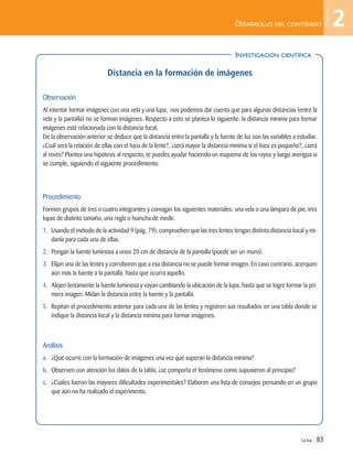 INVESTIGACIÓN CIENTÍFICA
La luz | 83
DESARROLLO DEL CONTENIDO
Distancia en la formación de imágenes
Observación
Al intentar formar imágenes con una vela y una lupa, nos podemos dar cuenta que para algunas distancias (entre la
vela y la pantalla) no se forman imágenes. Respecto a esto se plantea lo siguiente: la distancia mínima para formar
imágenes está relacionada con la distancia focal.
De la observación anterior se deduce que la distancia entre la pantalla y la fuente de luz son las variables a estudiar.
¿Cuál será la relación de ellas con el foco de la lente?, ¿será mayor la distancia mínima si el foco es pequeño?, ¿será
al revés? Plantea una hipótesis al respecto, te puedes ayudar haciendo un esquema de los rayos y luego averigua si
se cumple, siguiendo el siguiente procedimiento.
Procedimiento
Formen grupos de tres o cuatro integrantes y consigan los siguientes materiales: una vela o una lámpara de pie, tres
lupas de distinto tamaño, una regla o huincha de medir.
1. Usando el método de la actividad 9 (pág. 79), comprueben que las tres lentes tengan distinta distancia focal y mí-
danla para cada una de ellas.
2. Pongan la fuente luminosa a unos 20 cm de distancia de la pantalla (puede ser un muro).
3. Elijan una de las lentes y corroboren que a esa distancia no se puede formar imagen. En caso contrario, acerquen
aún más la fuente a la pantalla, hasta que ocurra aquello.
4. Alejen lentamente la fuente luminosa y vayan cambiando la ubicación de la lupa, hasta que se logre formar la pri-
mera imagen. Midan la distancia entre la fuente y la pantalla.
5. Repitan el procedimiento anterior para cada una de las lentes y registren sus resultados en una tabla donde se
indique la distancia focal y la distancia mínima para formar imágenes.
Análisis
a. ¿Qué ocurre con la formación de imágenes una vez que superan la distancia mínima?
b. Observen con atención los datos de la tabla, ¿se comporta el fenómeno como supusieron al principio?
c. ¿Cuáles fueron las mayores dificultades experimentales? Elaboren una lista de consejos pensando en un grupo
que aún no ha realizado el experimento.
2
Unidad
Unidad 2 (50-89) 6/7/10 09:11 Página 83
 