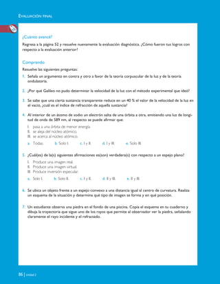 EVALUACIÓN FINAL
86 | Unidad 2
¿Cuánto avancé?
Regresa a la página 52 y resuelve nuevamente la evaluación diagnóstica. ¿Cómo fueron tus logros con
respecto a la evaluación anterior?
Comprendo
Resuelve las siguientes preguntas:
1. Señala un argumento en contra y otro a favor de la teoría corpuscular de la luz y de la teoría
ondulatoria.
2. ¿Por qué Galileo no pudo determinar la velocidad de la luz con el método experimental que ideó?
3. Se sabe que una cierta sustancia transparente reduce en un 40 % el valor de la velocidad de la luz en
el vacío, ¿cuál es el índice de refracción de aquella sustancia?
4. Al interior de un átomo de sodio un electrón salta de una órbita a otra, emitiendo una luz de longi-
tud de onda de 589 nm, al respecto se puede afirmar que:
I. pasa a una órbita de menor energía.
II. se aleja del núcleo atómico.
III. se acerca al núcleo atómico.
a. Todas. b. Solo I. c. I y II. d. I y III. e. Solo III.
5. ¿Cuál(es) de la(s) siguientes afirmaciones es(son) verdadera(s) con respecto a un espejo plano?
I. Produce una imagen real.
II. Produce una imagen virtual.
III. Produce inversión especular.
a. Solo I. b. Solo II. c. I y II. d. II y III. e. II y III.
6. Se ubica un objeto frente a un espejo convexo a una distancia igual al centro de curvatura. Realiza
un esquema de la situación y determina qué tipo de imagen se forma y en qué posición.
7. Un estudiante observa una piedra en el fondo de una piscina. Copia el esquema en tu cuaderno y
dibuja la trayectoria que sigue uno de los rayos que permite al observador ver la piedra, señalando
claramente el rayo incidente y el refractado.
Unidad 2 (50-89) 6/7/10 09:11 Página 86
 
