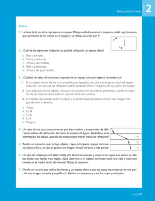 EVALUACIÓN FINAL
La luz | 87
Analizo
1. La línea de la derecha representa un espejo. Dibuja cuidadosamente la trayectoria del rayo luminoso
que partiendo de O, incide en el espejo y se refleja pasando por P.
2. ¿Cuál de las siguientes imágenes es posible utilizando un espejo plano?
a. Real y derecha.
b. Virtual y reducida.
c. Virtual y aumentada.
d. Real y aumentada.
e. Virtual y de igual tamaño.
3. ¿Cuál(es) de estas afirmaciones respecto de un espejo cóncavo es(son) verdadera(s)?
I. Si un objeto emisor de luz (una ampolleta por ejemplo), se coloca en el punto focal del espejo,
entonces, los rayos de luz reflejados saldrán paralelos entre sí respecto del eje óptico del espejo.
II. Una aplicación de los espejos cóncavos se encuentra en las antenas parabólicas, donde el recep-
tor de las ondas se ubica justo en el punto focal de la antena.
III. Un objeto real ubicado entre el espejo y su punto focal proyectará siempre una imagen más
grande de él y derecha.
a. Todas.
b. II y III.
c. I y III.
d. I y II.
e. Ninguna.
4. Un rayo de luz pasa sucesivamente por tres medios transparentes de dife-
rentes índices de refracción, tal como lo muestra la figura. Basándote en la
información del dibujo, ¿cuál de los medios tiene menor índice de refracción?
5. Realiza un esquema que incluya objeto, rayos principales, espejo cóncavo,
eje óptico y foco, en que se genere una imagen virtual, derecha y más grande.
6. Un tipo de telescopio refractor utiliza dos lentes biconvexas y captura los rayos que vienen parale-
los desde una fuente muy lejana. ¿Qué ocurriría si el objeto luminoso fuera una vela y estuviese
situada en el medio de las dos lentes? Dibuja la situación.
7. Diseña un sistema que utilice dos lentes y un espejo plano y que sea capaz de proyectar en una pan-
talla una imagen derecha y amplificada. Realiza un esquema y traza los rayos principales.
p
o
n1
n2
n3
2
Unidad
Unidad 2 (50-89) 6/7/10 09:11 Página 87
 