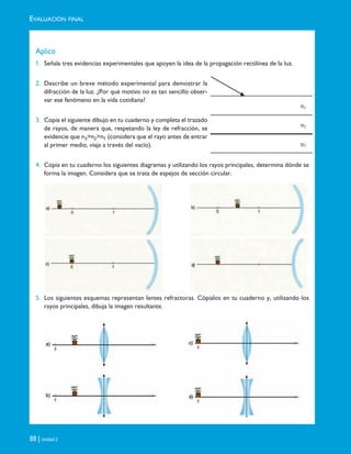 EVALUACIÓN FINAL
88 | Unidad 2
Aplico
1. Señala tres evidencias experimentales que apoyen la idea de la propagación rectilínea de la luz.
2. Describe un breve método experimental para demostrar la
difracción de la luz. ¿Por qué motivo no es tan sencillo obser-
var ese fenómeno en la vida cotidiana?
3. Copia el siguiente dibujo en tu cuaderno y completa el trazado
de rayos, de manera que, respetando la ley de refracción, se
evidencie que n3>n2>n1 (considera que el rayo antes de entrar
al primer medio, viaja a través del vacío).
4. Copia en tu cuaderno los siguientes diagramas y utilizando los rayos principales, determina dónde se
forma la imagen. Considera que se trata de espejos de sección circular.
5. Los siguientes esquemas representan lentes refractoras. Cópialos en tu cuaderno y, utilizando los
rayos principales, dibuja la imagen resultante.
n1
n2
n3
Unidad 2 (50-89) 6/7/10 09:11 Página 88
 