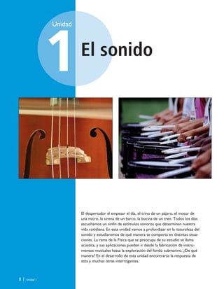 El sonido
Unidad
1
8 | Unidad 1
El despertador al empezar el día, el trino de un pájaro, el motor de
una micro, la sirena de un barco, la bocina de un tren. Todos los días
escuchamos un sinfín de estímulos sonoros que determinan nuestra
vida cotidiana. En esta unidad vamos a profundizar en la naturaleza del
sonido y estudiaremos de qué manera se comporta en distintas situa-
ciones. La rama de la Física que se preocupa de su estudio se llama
acústica, y sus aplicaciones pueden ir desde la fabricación de instru-
mentos musicales hasta la exploración del fondo submarino. ¿De qué
manera? En el desarrollo de esta unidad encontrarás la respuesta de
esta y muchas otras interrogantes.
Unidad 1 (8-49) 6/7/10 09:07 Página 8
 