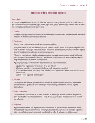La luz | 89
Refracción de la luz en los líquidos
Antecedentes
Se sabe que los líquidos tienen un índice de refracción mayor que el aire, y por tanto, podría ser factible conocer
qué sustancias de uso cotidiano (aceite, agua potable, agua salada, jabón…) tienen mayor o menor índice de refrac-
ción a través de un análisis comparativo entre ellos.
1. Objetivo
El objetivo del proyecto es realizar un montaje experimental que, como resultado, permita comparar el índice de
refracción de distintas sustancias de uso cotidiano.
2. Planificación
Siempre es necesario utilizar un método para resolver un problema.
En el planteamiento de este procedimiento particular, deberías buscar o diseñar un recipiente que permita con-
tener los distintos líquidos que vas a utilizar. Para la elección del recipiente debes pensar qué fenómeno esperas
observar para determinar qué medio es más refractor que otro.
Además, es importante que elijas las sustancias que usarás, pensando que para que sea notoria la diferencia
entre ellos, deben tener cualidades distintas, y que elijas una fuente de luz que te facilite la experiencia y que
tenga propiedades que te permitan su manipulación.
Algunas preguntas que podrían orientar el planteamiento del procedimiento serían:
- ¿Qué cambios esperas observar en el rayo de luz que utilices?
- ¿Qué otros materiales o instrumentos te facilitarían medir los cambios esperados?
- ¿Qué cualidades distintas crees que podrían tener los líquidos, para que sea notoria su diferencia de índice
de refracción?
- ¿Dónde y cómo registrarás la información?
3. Ejecución
Una vez planificado el trabajo, puedes realizar la experiencia, teniendo especial cuidado en la manipulación
de los materiales, al igual que en otros factores que puedan incidir y que no habías pensado. Registra
tus resultados.
4. Evaluación y análisis
Una vez finalizada la recolección de los datos, ordénalos de manera que permitan establecer una jerarquía
entre ellos. Puedes evaluar tu procedimiento a través de una pauta de cotejo donde se compare lo esperado
con lo logrado.
5. Proyección
A partir de tus resultados, idea alguna utilidad que puedan tener en la vida cotidiana. Piensa en una posible
ampliación de tu proyecto, considerando, por ejemplo, medir con mayor precisión los resultados experimen-
tales, o el diseño de un experimento que te permita medir el índice de refracción en sólidos y gases.
PROYECTO CIENTÍFICO - UNIDAD 2
Unidad 2 (50-89) 6/7/10 09:11 Página 89
 