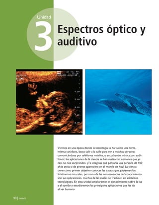 Espectros óptico y
auditivo
Unidad
3
90 | Unidad 3
Vivimos en una época donde la tecnología se ha vuelto una herra-
mienta cotidiana, basta salir a la calle para ver a muchas personas
comunicándose por teléfonos móviles, o escuchando música por audí-
fonos; las aplicaciones de la ciencia se han vuelto tan comunes que ya
casi no nos sorprenden. ¿Te imaginas qué pensaría una persona de 100
años atrás si de pronto apareciera en el mundo de hoy? La ciencia
tiene como primer objetivo conocer las causas que gobiernan los
fenómenos naturales, pero una de las consecuencias del conocimiento
son sus aplicaciones, muchas de las cuales se traducen en adelantos
tecnológicos. En esta unidad ampliaremos el conocimiento sobre la luz
y el sonido y estudiaremos las principales aplicaciones que les da
el ser humano.
Unidad 3 (90-119) 6/7/10 09:13 Página 90
 