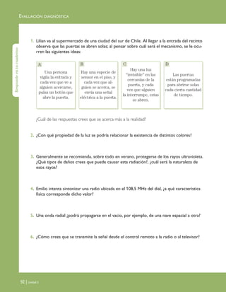EVALUACIÓN DIAGNÓSTICA
92 | Unidad 3
1. Lilian va al supermercado de una ciudad del sur de Chile. Al llegar a la entrada del recinto
observa que las puertas se abren solas; al pensar sobre cuál será el mecanismo, se le ocu-
rren las siguientes ideas:
¿Cuál de las respuestas crees que se acerca más a la realidad?
2. ¿Con qué propiedad de la luz se podría relacionar la existencia de distintos colores?
3. Generalmente se recomienda, sobre todo en verano, protegerse de los rayos ultravioleta.
¿Qué tipos de daños crees que puede causar esta radiación?, ¿cuál será la naturaleza de
esos rayos?
4. Emilio intenta sintonizar una radio ubicada en el 108,5 MHz del dial, ¿a qué característica
física corresponde dicho valor?
5. Una onda radial ¿podrá propagarse en el vacío, por ejemplo, de una nave espacial a otra?
6. ¿Cómo crees que se transmite la señal desde el control remoto a la radio o al televisor?
Una persona vigila la
entrada y cada vez
que ve a alguien ac-
ercarse, pulsa un
botón que abre la
puerta.
Hay una especie de
sensor en el piso, y
cada vez que alguien
se acerca, se envía
una señal eléctrica a
la puerta.
Hay una luz “invisi-
ble” en las cercanías
de la puerta, y cada
vez que alguien la
interrumpe, estas se
abren.
Las puertas están
programadas para
abrirse solas cada
cierta cantidad de
tiempo.
Respondeentucuaderno
Una persona
vigila la entrada y
cada vez que ve a
alguien acercarse,
pulsa un botón que
abre la puerta.
Hay una especie de
sensor en el piso, y
cada vez que al-
guien se acerca, se
envía una señal
eléctrica a la puerta.
Hay una luz
“invisible” en las
cercanías de la
puerta, y cada
vez que alguien
la interrumpe, estas
se abren.
Las puertas
están programadas
para abrirse solas
cada cierta cantidad
de tiempo.
A B C D
Unidad 3 (90-119) 6/7/10 09:13 Página 92
 