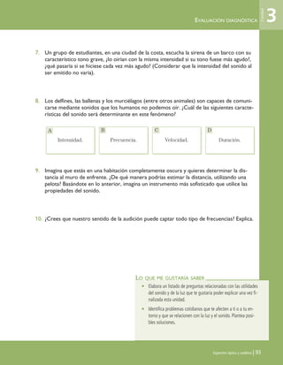 Espectros óptico y auditivo | 93
7. Un grupo de estudiantes, en una ciudad de la costa, escucha la sirena de un barco con su
característico tono grave, ¿lo oirían con la misma intensidad si su tono fuese más agudo?,
¿qué pasaría si se hiciese cada vez más agudo? (Considerar que la intensidad del sonido al
ser emitido no varía).
8. Los delfines, las ballenas y los murciélagos (entre otros animales) son capaces de comuni-
carse mediante sonidos que los humanos no podemos oír. ¿Cuál de las siguientes caracte-
rísticas del sonido será determinante en este fenómeno?
9. Imagina que estás en una habitación completamente oscura y quieres determinar la dis-
tancia al muro de enfrente. ¿De qué manera podrías estimar la distancia, utilizando una
pelota? Basándote en lo anterior, imagina un instrumento más sofisticado que utilice las
propiedades del sonido.
10. ¿Crees que nuestro sentido de la audición puede captar todo tipo de frecuencias? Explica.
Intensidad. Frecuencia. Velocidad. Duración.
LO QUE ME GUSTARÍA SABER
• Elabora un listado de preguntas relacionadas con las utilidades
del sonido y de la luz que te gustaría poder explicar una vez fi-
nalizada esta unidad.
• Identifica problemas cotidianos que te afecten a ti o a tu en-
torno y que se relacionen con la luz y el sonido. Plantea posi-
bles soluciones.
EVALUACIÓN DIAGNÓSTICA 3
Unidad
Intensidad. Frecuencia. Velocidad. Duración.
A B C D
Unidad 3 (90-119) 6/7/10 09:13 Página 93
 