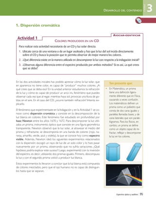Espectros óptico y auditivo | 95
1. Dispersión cromática
En las dos actividades iniciales has podido apreciar cómo la luz solar, que
en apariencia no tiene color, es capaz de “producir” muchos colores. ¿A
qué crees que se deba eso? En la unidad anterior estudiamos la refracción
de la luz y cómo es capaz de producir un arco iris, fenómeno que puedes
observar cada vez que al regar, mientras haya sol, provocas una lluvia de go-
titas en el aire. En el caso del CD, ¿ocurre también refracción? Intenta ex-
plicarlo.
El fenómeno que experimentaste en la Indagación y en la Actividad 1 se co-
noce como dispersión cromática y consiste en la descomposición de la
luz blanca en colores. Este fenómeno fue estudiado en profundidad por
Isaac Newton entre los años 1670 y 1672. Para descomponer la luz utili-
zaba un prisma, instrumento óptico que consiste en una figura geométrica
transparente. Newton observó que la luz solar, al atravesar el medio del
prisma y refractarse, se descomponía en una banda de colores (rojo, na-
ranja, amarillo, verde, azul y violeta), la que se conoce hoy como espectro
visible. Además, Newton ideó los siguientes experimentos relacionados
con la dispersión: escogió un rayo de luz de un solo color y lo hizo pasar
nuevamente por un prisma, observando que no sufría variaciones. ¿Qué
hipótesis podría explicar este suceso? Luego, experimentó con la inversión
del espectro, es decir, utilizando dos prismas iguales. Primero, descompuso
la luz y con el segundo prisma volvió a producir luz blanca.
Estos experimentos lo llevaron a concluir que la luz blanca está compuesta
de colores mezclados, pero que el ojo humano no es capaz de distinguir-
los hasta que se separan.
• En Matemática, un prisma
tiene una definición ligera-
mente diferente que en Física,
causando a veces confusión.
Los matemáticos definen un
prisma como un poliedro que
consta de dos caras iguales y
paralelas llamadas bases, y de
caras laterales que son parale-
lógramos. Para los físicos, en
cambio, un prisma se define
como un objeto capaz de re-
fractar, reflejar y descomponer
la luz en los colores.
DESARROLLO DEL CONTENIDO
Para realizar esta actividad necesitarás de un CD y luz solar directa.
1. Ubícate cerca de una ventana o de un lugar asoleado y haz que la luz del sol incida directamente
sobre el CD y busca la posición que te permita observar de mejor manera los colores.
2. ¿Qué diferencia existe en la manera utilizada en descomponer la luz con respecto a la indagación inicial?
3. ¿Observas alguna diferencia entre el espectro producido por ambos métodos? Si es así, ¿a qué crees
que se deba?
ASOCIAR-IDENTIFICAR
Actividad 1
Ten presente que:
COLORES PRODUCIDOS EN UN CD
3
Unidad
Unidad 3 (90-119) 6/7/10 09:13 Página 95
 
