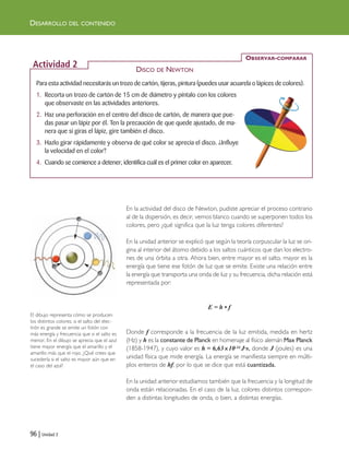 96 | Unidad 3
DESARROLLO DEL CONTENIDO
En la actividad del disco de Newton, pudiste apreciar el proceso contrario
al de la dispersión, es decir, vemos blanco cuando se superponen todos los
colores, pero ¿qué significa que la luz tenga colores diferentes?
En la unidad anterior se explicó que según la teoría corpuscular la luz se ori-
gina al interior del átomo debido a los saltos cuánticos que dan los electro-
nes de una órbita a otra. Ahora bien, entre mayor es el salto, mayor es la
energía que tiene ese fotón de luz que se emite. Existe una relación entre
la energía que transporta una onda de luz y su frecuencia, dicha relación está
representada por:
E = h • f
Donde f corresponde a la frecuencia de la luz emitida, medida en hertz
(Hz) y h es la constante de Planck en homenaje al físico alemán Max Planck
(1858-1947), y cuyo valor es h = 6,63 x10-34 J·s, donde J (joules) es una
unidad física que mide energía. La energía se manifiesta siempre en múlti-
plos enteros de hf, por lo que se dice que está cuantizada.
En la unidad anterior estudiamos también que la frecuencia y la longitud de
onda están relacionadas. En el caso de la luz, colores distintos correspon-
den a distintas longitudes de onda, o bien, a distintas energías.
Para esta actividad necesitarás un trozo de cartón, tijeras, pintura (puedes usar acuarela o lápices de colores).
1. Recorta un trozo de cartón de 15 cm de diámetro y píntalo con los colores
que observaste en las actividades anteriores.
2. Haz una perforación en el centro del disco de cartón, de manera que pue-
das pasar un lápiz por él. Ten la precaución de que quede ajustado, de ma-
nera que si giras el lápiz, gire también el disco.
3. Hazlo girar rápidamente y observa de qué color se aprecia el disco. ¿Influye
la velocidad en el color?
4. Cuando se comience a detener, identifica cuál es el primer color en aparecer.
OBSERVAR-COMPARAR
Actividad 2 DISCO DE NEWTON
El dibujo representa cómo se producen
los distintos colores, si el salto del elec-
trón es grande se emite un fotón con
más energía y frecuencia que si el salto es
menor. En el dibujo se aprecia que el azul
tiene mayor energía que el amarillo y el
amarillo más que el rojo. ¿Qué crees que
sucedería si el salto es mayor aún que en
el caso del azul?
Unidad 3 (90-119) 6/7/10 15:57 Página 96
 
