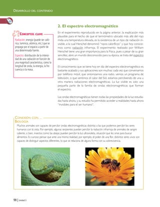 98 | Unidad 3
DESARROLLO DEL CONTENIDO
Muchos animales son capaces de percibir ondas electromagnéticas distintas a las que podemos percibir los seres
humanos con la vista. Por ejemplo, algunas serpientes pueden percibir la radiación infrarroja de animales de sangre
caliente, o bien, insectos como las abejas pueden percibir la luz ultravioleta, situación que les sirve para buscar
alimentos. Es curioso pensar que ante una misma realidad, por ejemplo, el polen de una flor, distintos seres vivos son
capaces de distinguir aspectos diferentes, lo que se relaciona de alguna forma con su sobrevivencia.
CONEXIÓN CON…
BIOLOGÍA
2. El espectro electromagnético
En el experimento reproducido en la página anterior, la explicación más
plausible para el hecho de que el termómetro ubicado más allá del rojo
mida una temperatura elevada, es la existencia de un tipo de radiación in-
visible, a la cual Herschel denominó “rayos caloríficos” y que hoy conoce-
mos como radiación infrarroja. El experimento realizado por William
Herschel tiene una gran importancia para la Física, pues a pesar de su gran
sencillez, abre un mundo desconocido para su época, se trata del espectro
electromagnético.
El conocimiento que se tiene hoy en día del espectro electromagnético es
bastante acabado y sus aplicaciones son muchas: cada vez que conversamos
por teléfono móvil, que sintonizamos una radio, vemos un programa de
televisión, o que sentimos el calor del Sol, estamos percibiendo de una u
otra manera radiaciones electromagnéticas. La luz visible es solo una
pequeña parte de la familia de ondas electromagnéticas que forman
el espectro.
Las ondas electromagnéticas tienen todas las propiedades de la luz estudia-
das hasta ahora, y su estudio ha permitido acceder a realidades hasta ahora
“invisibles para el ser humano”.
Radiación: energía (puede ser caló-
rica, lumínica, atómica, etc.) que se
propaga por el espacio a partir de
una determinada fuente.
Espectro: distribución de la intensi-
dad de una radiación en función de
una magnitud característica, como la
longitud de onda, la energía, la fre-
cuencia o la masa.
CONCEPTOS CLAVE
Unidad 3 (90-119) 6/7/10 09:13 Página 98
 