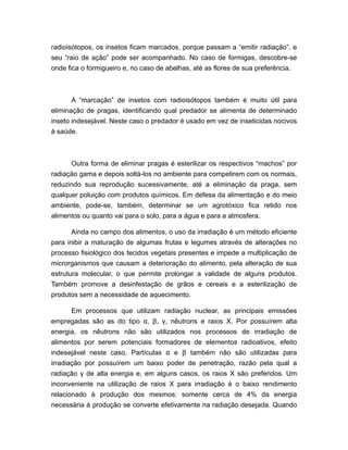 radioisótopos, os insetos ficam marcados, porque passam a “emitir radiação”, e
seu “raio de ação” pode ser acompanhado. No caso de formigas, descobre-se
onde fica o formigueiro e, no caso de abelhas, até as flores de sua preferência.
A “marcação” de insetos com radioisótopos também é muito útil para
eliminação de pragas, identificando qual predador se alimenta de determinado
inseto indesejável. Neste caso o predador é usado em vez de inseticidas nocivos
à saúde.
Outra forma de eliminar pragas é esterilizar os respectivos “machos” por
radiação gama e depois soltá-los no ambiente para competirem com os normais,
reduzindo sua reprodução sucessivamente, até a eliminação da praga, sem
qualquer poluição com produtos químicos. Em defesa da alimentação e do meio
ambiente, pode-se, também, determinar se um agrotóxico fica retido nos
alimentos ou quanto vai para o solo, para a água e para a atmosfera.
Ainda no campo dos alimentos, o uso da irradiação é um método eficiente
para inibir a maturação de algumas frutas e legumes através de alterações no
processo fisiológico dos tecidos vegetais presentes e impede a multiplicação de
microrganismos que causam a deterioração do alimento, pela alteração de sua
estrutura molecular, o que permite prolongar a validade de alguns produtos.
Também promove a desinfestação de grãos e cereais e a esterilização de
produtos sem a necessidade de aquecimento.
Em processos que utilizam radiação nuclear, as principais emissões
empregadas são as do tipo α, β, γ, nêutrons e raios X. Por possuírem alta
energia, os nêutrons não são utilizados nos processos de irradiação de
alimentos por serem potenciais formadores de elementos radioativos, efeito
indesejável neste caso. Partículas α e β também não são utilizadas para
irradiação por possuírem um baixo poder de penetração, razão pela qual a
radiação γ de alta energia e, em alguns casos, os raios X são preferidos. Um
inconveniente na utilização de raios X para irradiação é o baixo rendimento
relacionado à produção dos mesmos: somente cerca de 4% da energia
necessária à produção se converte efetivamente na radiação desejada. Quando
 