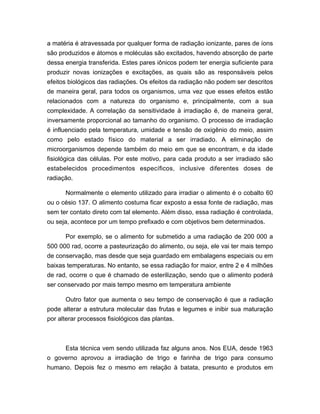 a matéria é atravessada por qualquer forma de radiação ionizante, pares de íons
são produzidos e átomos e moléculas são excitados, havendo absorção de parte
dessa energia transferida. Estes pares iônicos podem ter energia suficiente para
produzir novas ionizações e excitações, as quais são as responsáveis pelos
efeitos biológicos das radiações. Os efeitos da radiação não podem ser descritos
de maneira geral, para todos os organismos, uma vez que esses efeitos estão
relacionados com a natureza do organismo e, principalmente, com a sua
complexidade. A correlação da sensitividade à irradiação é, de maneira geral,
inversamente proporcional ao tamanho do organismo. O processo de irradiação
é influenciado pela temperatura, umidade e tensão de oxigênio do meio, assim
como pelo estado físico do material a ser irradiado. A eliminação de
microorganismos depende também do meio em que se encontram, e da idade
fisiológica das células. Por este motivo, para cada produto a ser irradiado são
estabelecidos procedimentos específicos, inclusive diferentes doses de
radiação.
Normalmente o elemento utilizado para irradiar o alimento é o cobalto 60
ou o césio 137. O alimento costuma ficar exposto a essa fonte de radiação, mas
sem ter contato direto com tal elemento. Além disso, essa radiação é controlada,
ou seja, acontece por um tempo prefixado e com objetivos bem determinados.
Por exemplo, se o alimento for submetido a uma radiação de 200 000 a
500 000 rad, ocorre a pasteurização do alimento, ou seja, ele vai ter mais tempo
de conservação, mas desde que seja guardado em embalagens especiais ou em
baixas temperaturas. No entanto, se essa radiação for maior, entre 2 e 4 milhões
de rad, ocorre o que é chamado de esterilização, sendo que o alimento poderá
ser conservado por mais tempo mesmo em temperatura ambiente
Outro fator que aumenta o seu tempo de conservação é que a radiação
pode alterar a estrutura molecular das frutas e legumes e inibir sua maturação
por alterar processos fisiológicos das plantas.
Esta técnica vem sendo utilizada faz alguns anos. Nos EUA, desde 1963
o governo aprovou a irradiação de trigo e farinha de trigo para consumo
humano. Depois fez o mesmo em relação à batata, presunto e produtos em
 