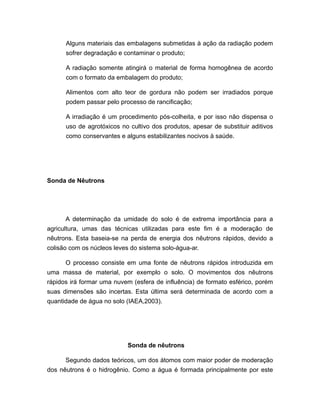 Alguns materiais das embalagens submetidas à ação da radiação podem
sofrer degradação e contaminar o produto;
A radiação somente atingirá o material de forma homogênea de acordo
com o formato da embalagem do produto;
Alimentos com alto teor de gordura não podem ser irradiados porque
podem passar pelo processo de rancificação;
A irradiação é um procedimento pós-colheita, e por isso não dispensa o
uso de agrotóxicos no cultivo dos produtos, apesar de substituir aditivos
como conservantes e alguns estabilizantes nocivos à saúde.
Sonda de Nêutrons
A determinação da umidade do solo é de extrema importância para a
agricultura, umas das técnicas utilizadas para este fim é a moderação de
nêutrons. Esta baseia-se na perda de energia dos nêutrons rápidos, devido a
colisão com os núcleos leves do sistema solo-água-ar.
O processo consiste em uma fonte de nêutrons rápidos introduzida em
uma massa de material, por exemplo o solo. O movimentos dos nêutrons
rápidos irá formar uma nuvem (esfera de influência) de formato esférico, porém
suas dimensões são incertas. Esta última será determinada de acordo com a
quantidade de água no solo (IAEA,2003).
Sonda de nêutrons
Segundo dados teóricos, um dos átomos com maior poder de moderação
dos nêutrons é o hidrogênio. Como a água é formada principalmente por este
 
