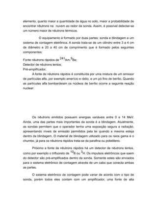 elemento, quanto maior a quantidade de água no solo, maior a probabilidade de
encontrar nêutrons na nuvem ao redor da sonda. Assim, é possível detectar-se
um número maior de nêutrons térmicos.
O equipamento é formado por duas partes: sonda e blindagem e um
sistema de contagem eletrônica. A sonda trata-se de um cilindro entre 3 a 4 cm
de diâmetro e 20 a 40 cm de comprimento que é formado pelos seguintes
componentes:
Fonte nêutrons rápidos de
241
Am-
9
Be;
Detector de nêutrons lentos;
Pré-amplificador.
A fonte de nêutrons rápidos é constituída por uma mistura de um emissor
de partículas alfa, por exemplo amerício e rádio, e um pó fino de berílio. Quando
as partículas alfa bombardeiam os núcleos de berílio ocorre a seguinte reação
nuclear:
Os nêutrons emitidos possuem energias variáveis entre 0 e 14 MeV.
Ainda, uma das partes mais importantes da sonda é a blindagem. Atualmente,
as sondas permitem que o operador tenha uma exposição segura a radiação,
apresentando níveis de emissão permitidos pela lei quando a mesma esteja
dentro da blindagem. O material de blindagem utilizado para os raios gama é o
chumbo, já para os nêutrons rápidos trata-se da parafina ou polietileno.
Próximo a fonte de nêutrons rápidos há um detector de nêutrons lentos,
como por exemplo o trifluoreto de
10
B ou
3
H. Os impulsos eletrônicos que saem
do detector são pré-amplificados dentro da sonda. Somente estes são enviados
para o sistema eletrônico de contagem através de um cabo que conecta ambas
as partes.
O sistema eletrônico de contagem pode variar de acordo com o tipo de
sonda, porém todos eles contam com um amplificador, uma fonte de alta
 