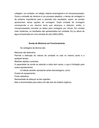 voltagem, um contador, um relógio, bateria recarregável e um microprocessador.
Como a emissão de nêutrons é um processo aleatório, o tempo de contagem é
de extrema importância para a precisão dos resultados, assim, as sondas
apresentam várias opções de contagem. Cada unidade de contagem
corresponde a um nêutron lento que alcançou o detector, então, o
microprocessador converte os dados para contagens por minuto. Em sondas
mais modernas, os resultados são apresentados em umidade (%) ou altura de
água armazenada em uma camada de solo (IAEA,2003).
Sonda de Nêutrons em Funcionamento
As vantagens da técnica são:
Natureza não destrutiva;
Permite a obtenção de valores de umidade no solo no mesmo ponto e a
qualquer tempo;
Medidas rápidas e precisas;
A capacidade da sonda se estende a solos bem secos, o que é limitação para
outros equipamentos
O método também apresenta certas desvantagens, como:
Custos do equipamento;
Fonte radioativa;
Necessidade de adequar as leis vigentes;
Não é recomendado para solos com alto teor de matéria orgânica.
 