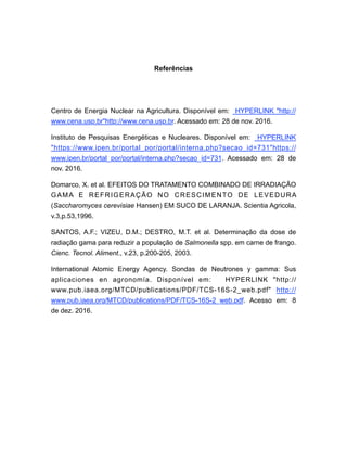 Referências
Centro de Energia Nuclear na Agricultura. Disponível em: HYPERLINK "http://
www.cena.usp.br"http://www.cena.usp.br. Acessado em: 28 de nov. 2016.
Instituto de Pesquisas Energéticas e Nucleares. Disponível em: HYPERLINK
"https://www.ipen.br/portal_por/portal/interna.php?secao_id=731"https://
www.ipen.br/portal_por/portal/interna.php?secao_id=731. Acessado em: 28 de
nov. 2016.
Domarco, X. et al. EFEITOS DO TRATAMENTO COMBINADO DE IRRADIAÇÃO
GAMA E REFRIGERAÇÃO NO CRESCIMENTO DE LEVEDURA
(Saccharomyces cerevisiae Hansen) EM SUCO DE LARANJA. Scientia Agricola,
v.3,p.53,1996.
SANTOS, A.F.; VIZEU, D.M.; DESTRO, M.T. et al. Determinação da dose de
radiação gama para reduzir a população de Salmonella spp. em carne de frango.
Cienc. Tecnol. Aliment., v.23, p.200-205, 2003.
International Atomic Energy Agency. Sondas de Neutrones y gamma: Sus
aplicaciones en agronomía. Disponível em: HYPERLINK "http://
www.pub.iaea.org/MTCD/publications/PDF/TCS-16S-2_web.pdf" http://
www.pub.iaea.org/MTCD/publications/PDF/TCS-16S-2_web.pdf. Acesso em: 8
de dez. 2016.
 