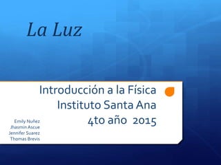 Introducción a la Física
Instituto Santa Ana
4to año 2015Emily Nuñez
Jhasmin Ascue
Jennifer Suarez
Thomas Brevis
La Luz
 