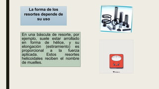 En una báscula de resorte, por
ejemplo, suele estar arrollado
en forma de hélice, y su
elongación (estiramiento) es
proporcional a la fuerza
aplicada. Estos resortes
helicoidales reciben el nombre
de muelles.
La forma de los
resortes depende de
su uso
 
