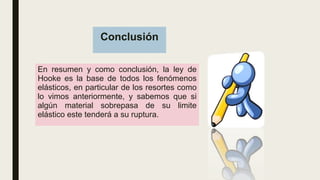 Conclusión
En resumen y como conclusión, la ley de
Hooke es la base de todos los fenómenos
elásticos, en particular de los resortes como
lo vimos anteriormente, y sabemos que si
algún material sobrepasa de su limite
elástico este tenderá a su ruptura.
 