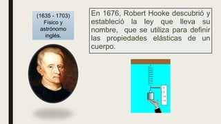 En 1676, Robert Hooke descubrió y
estableció la ley que lleva su
nombre, que se utiliza para definir
las propiedades elásticas de un
cuerpo.
(1635 - 1703)
Físico y
astrónomo
inglés.
 