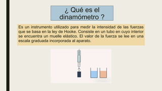 ¿ Qué es el
dinamómetro ?
Es un instrumento utilizado para medir la intensidad de las fuerzas
que se basa en la ley de Hooke. Consiste en un tubo en cuyo interior
se encuentra un muelle elástico. El valor de la fuerza se lee en una
escala graduada incorporada al aparato.
 