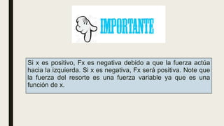 Si x es positivo, Fx es negativa debido a que la fuerza actúa
hacia la izquierda. Si x es negativa, Fx será positiva. Note que
la fuerza del resorte es una fuerza variable ya que es una
función de x.
 