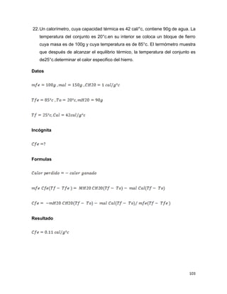 103
22.Un calorímetro, cuya capacidad térmica es 42 cal/°c, contiene 90g de agua. La
temperatura del conjunto es 20°c.en su interior se coloca un bloque de fierro
cuya masa es de 100g y cuya temperatura es de 85°c. El termómetro muestra
que después de alcanzar el equilibrio térmico, la temperatura del conjunto es
de25°c.determinar el calor especifico del hierro.
Datos
Incógnita
Formulas
Resultado
 