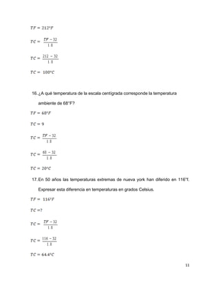 11
16.¿A qué temperatura de la escala centígrada corresponde la temperatura
ambiente de 68°F?
17.En 50 años las temperaturas extremas de nueva york han diferido en 116°f.
Expresar esta diferencia en temperaturas en grados Celsius.
 