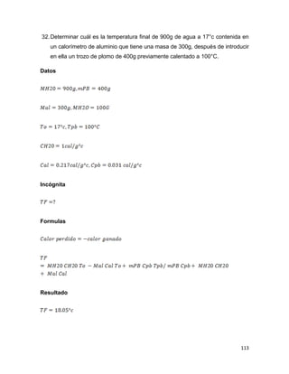 113
32.Determinar cuál es la temperatura final de 900g de agua a 17°c contenida en
un calorímetro de aluminio que tiene una masa de 300g, después de introducir
en ella un trozo de plomo de 400g previamente calentado a 100°C.
Datos
Incógnita
Formulas
Resultado
 