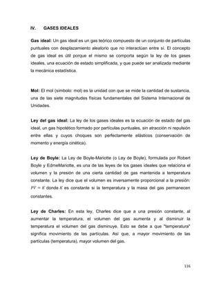 116
IV. GASES IDEALES
Gas ideal: Un gas ideal es un gas teórico compuesto de un conjunto de partículas
puntuales con desplazamiento aleatorio que no interactúan entre sí. El concepto
de gas ideal es útil porque el mismo se comporta según la ley de los gases
ideales, una ecuación de estado simplificada, y que puede ser analizada mediante
la mecánica estadística.
Mol: El mol (símbolo: mol) es la unidad con que se mide la cantidad de sustancia,
una de las siete magnitudes físicas fundamentales del Sistema Internacional de
Unidades.
Ley del gas ideal: La ley de los gases ideales es la ecuación de estado del gas
ideal, un gas hipotético formado por partículas puntuales, sin atracción ni repulsión
entre ellas y cuyos choques son perfectamente elásticos (conservación de
momento y energía cinética).
Ley de Boyle: La Ley de Boyle-Mariotte (o Ley de Boyle), formulada por Robert
Boyle y EdmeMariotte, es una de las leyes de los gases ideales que relaciona el
volumen y la presión de una cierta cantidad de gas mantenida a temperatura
constante. La ley dice que el volumen es inversamente proporcional a la presión:
donde es constante si la temperatura y la masa del gas permanecen
constantes.
Ley de Charles: En esta ley, Charles dice que a una presión constante, al
aumentar la temperatura, el volumen del gas aumenta y al disminuir la
temperatura el volumen del gas disminuye. Esto se debe a que "temperatura"
significa movimiento de las partículas. Así que, a mayor movimiento de las
partículas (temperatura), mayor volumen del gas.
 
