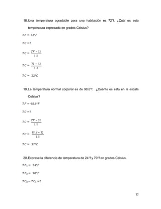 12
18.Una temperatura agradable para una habitación es 72°f. ¿Cuál es esta
temperatura expresada en grados Celsius?
19.La temperatura normal corporal es de 98.6°f. ¿Cuánto es esto en la escala
Celsius?
20.Exprese la diferencia de temperatura de 24°f y 70°f en grados Celsius.
 