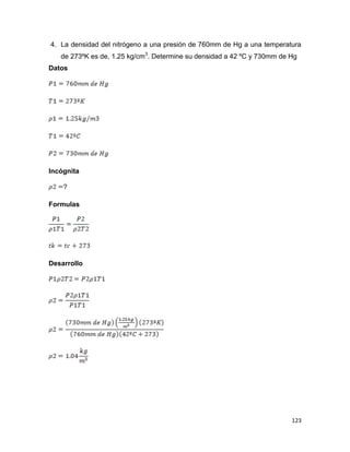 123
4. La densidad del nitrógeno a una presión de 760mm de Hg a una temperatura
de 273ºK es de, 1.25 kg/cm3
. Determine su densidad a 42 ºC y 730mm de Hg
Datos
Incógnita
?
Formulas
Desarrollo
 