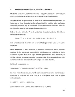 124
V. PROPIEDADES CORPUSCULARES DE LA MATERIA
Molécula: En química, se llama moléculas a las partículas neutras formadas por
un conjunto estable de al menos dos átomos enlazados covalentemente.
Viscosidad: Es la oposición de un fluido a las deformaciones tangenciales. Un
fluido que no tiene viscosidad se llama fluido ideal. En realidad todos los fluidos
conocidos presentan algo de viscosidad, siendo el modelo de viscosidad nula una
aproximación bastante buena para ciertas aplicaciones.
Poise: El poise (símbolo: P) es la unidad de viscosidad dinámica del sistema
cegesimal de unidades:
Esta unidad recibió el nombre en honor al fisiólogo francés Jean-Louis-Marie
Poiseuille.
Masa molecular: La masa molecular se determina sumando las masas atómicas
relativas de los elementos cuyos átomos constituyen una molécula de dicha
sustancia. A pesar de que se sigue diciendo popularmente peso molecular, el
término correcto es masa molecular. La masa molar de una sustancia coincide
numéricamente con la masa molecular, aunque son cosas distintas.
La fórmula para calcular es:
La masa molecular se calcula sumando las masas atómicas de los elementos que
componen la molécula. Así, en el caso de la molécula de agua, H2O, su masa
molecular sería:
(Masa atómica del H: 1,00797, masa atómica del O: 15,9994)
 