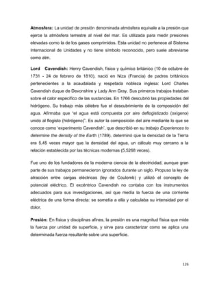126
Atmosfera: La unidad de presión denominada atmósfera equivale a la presión que
ejerce la atmósfera terrestre al nivel del mar. Es utilizada para medir presiones
elevadas como la de los gases comprimidos. Esta unidad no pertenece al Sistema
Internacional de Unidades y no tiene símbolo reconocido, pero suele abreviarse
como atm.
Lord Cavendish: Henry Cavendish, físico y químico británico (10 de octubre de
1731 - 24 de febrero de 1810), nació en Niza (Francia) de padres británicos
pertenecientes a la acaudalada y respetada nobleza inglesa: Lord Charles
Cavendish duque de Devonshire y Lady Ann Gray. Sus primeros trabajos trataban
sobre el calor específico de las sustancias. En 1766 descubrió las propiedades del
hidrógeno. Su trabajo más célebre fue el descubrimiento de la composición del
agua. Afirmaba que “el agua está compuesta por aire deflogistizado (oxígeno)
unido al flogisto (hidrógeno)”. Es autor la composición del aire mediante lo que se
conoce como „experimento Cavendish‟, que describió en su trabajo Experiences to
determine the density of the Earth (1789), determinó que la densidad de la Tierra
era 5,45 veces mayor que la densidad del agua, un cálculo muy cercano a la
relación establecida por las técnicas modernas (5,5268 veces).
Fue uno de los fundadores de la moderna ciencia de la electricidad, aunque gran
parte de sus trabajos permanecieron ignorados durante un siglo. Propuso la ley de
atracción entre cargas eléctricas (ley de Coulomb) y utilizó el concepto de
potencial eléctrico. El excéntrico Cavendish no contaba con los instrumentos
adecuados para sus investigaciones, así que medía la fuerza de una corriente
eléctrica de una forma directa: se sometía a ella y calculaba su intensidad por el
dolor.
Presión: En física y disciplinas afines, la presión es una magnitud física que mide
la fuerza por unidad de superficie, y sirve para caracterizar como se aplica una
determinada fuerza resultante sobre una superficie.
 