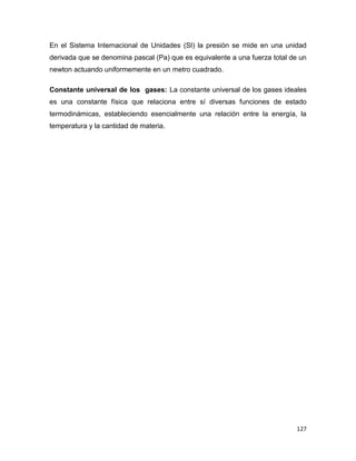 127
En el Sistema Internacional de Unidades (SI) la presión se mide en una unidad
derivada que se denomina pascal (Pa) que es equivalente a una fuerza total de un
newton actuando uniformemente en un metro cuadrado.
Constante universal de los gases: La constante universal de los gases ideales
es una constante física que relaciona entre sí diversas funciones de estado
termodinámicas, estableciendo esencialmente una relación entre la energía, la
temperatura y la cantidad de materia.
 