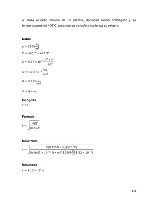 133
4. Halle el radio mínimo de un planeta, densidad media 5500Kg/m³ y su
temperatura es de 400°C, para que su atmosfera contenga su oxigeno.
Datos
Incógnita
Fórmula
Desarrollo
Resultado
 
