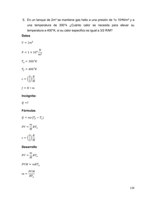 134
5. En un tanque de 2m³ se mantiene gas helio a una presión de 1x 10⁴N/m² y a
una temperatura de 300°k ¿Cuánto calor se necesita para elevar su
temperatura a 400°K, si su calor especifico es igual a 3/2 R/M?
Datos
Incógnita:
Fórmulas
Desarrollo
 